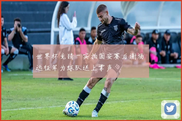 世界杯竞猜 - 实拍国安赛后谢场 远征军为球队送上掌声