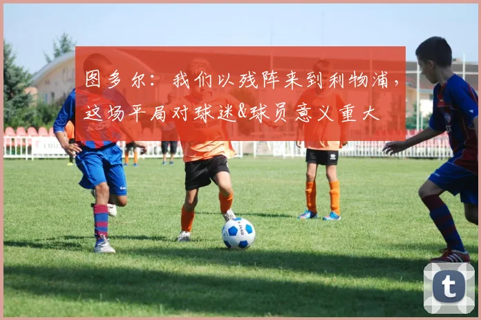 图多尔：我们以残阵来到利物浦，这场平局对球迷&球员意义重大_1