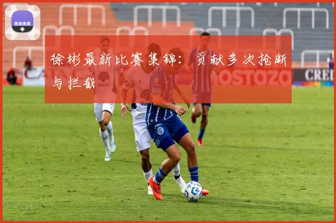 徐彬最新比赛集锦：贡献多次抢断与拦截