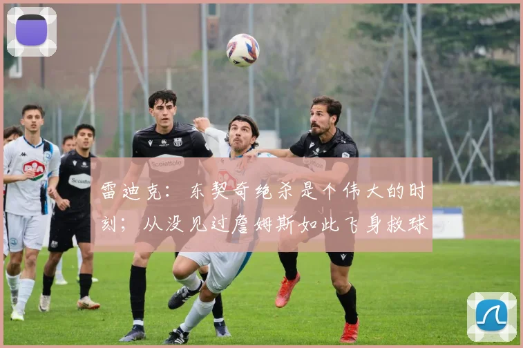 雷迪克：东契奇绝杀是个伟大的时刻；从没见过詹姆斯如此飞身救球